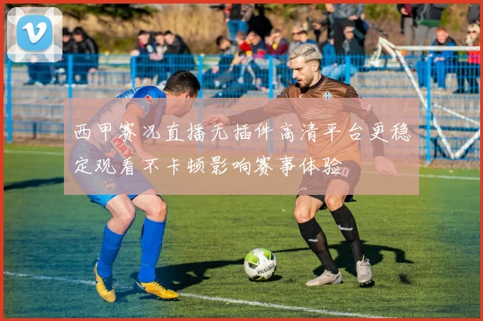 西甲赛况直播无插件高清平台更稳定观看不卡顿影响赛事体验