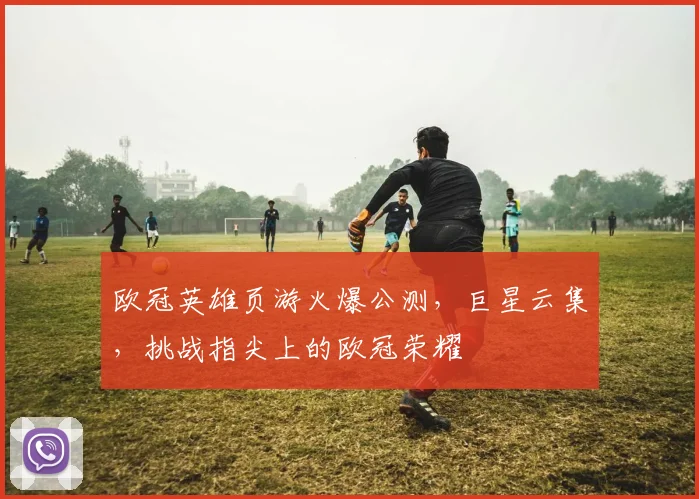 欧冠英雄页游火爆公测，巨星云集，挑战指尖上的欧冠荣耀