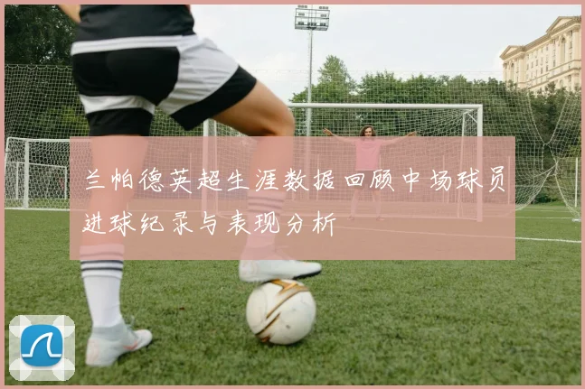 兰帕德英超生涯数据回顾中场球员进球纪录与表现分析