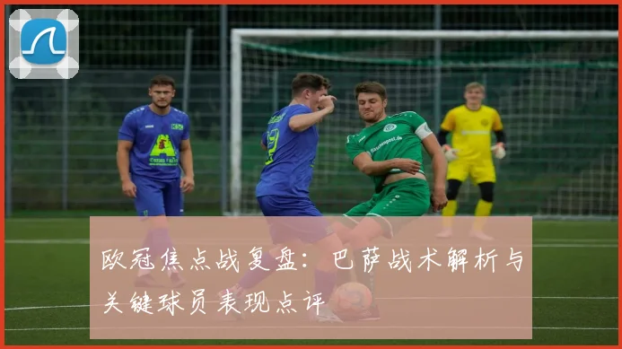 欧冠焦点战复盘:巴萨战术解析与关键球员表现点评