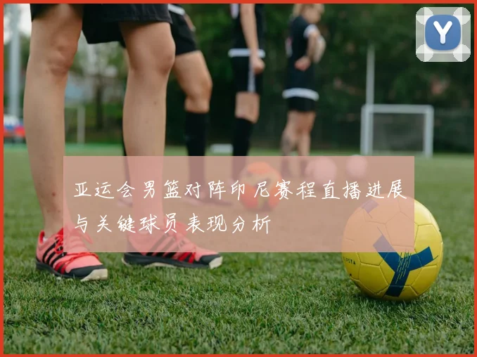 亚运会男篮对阵印尼赛程直播进展与关键球员表现分析